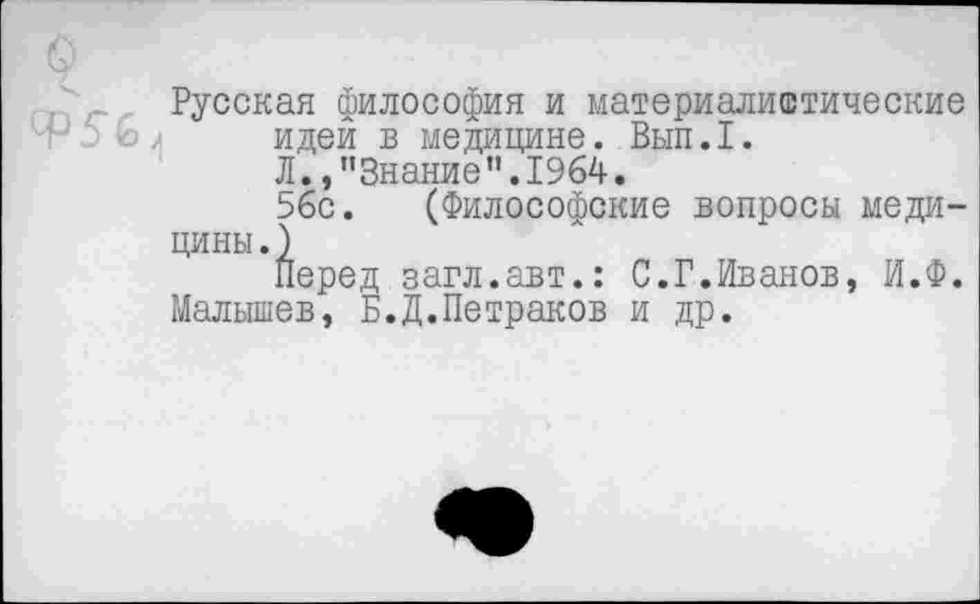 ﻿о
Русская Философия и материалистические ^56 идей в медицине. Вып.1.
Л. »’’Знание ”.1964.
56с. (Философские вопросы медицины.)
Перед загл.авт.: С.Г.Иванов, И.Ф.
Малышев, Б.Д.Петраков и др.